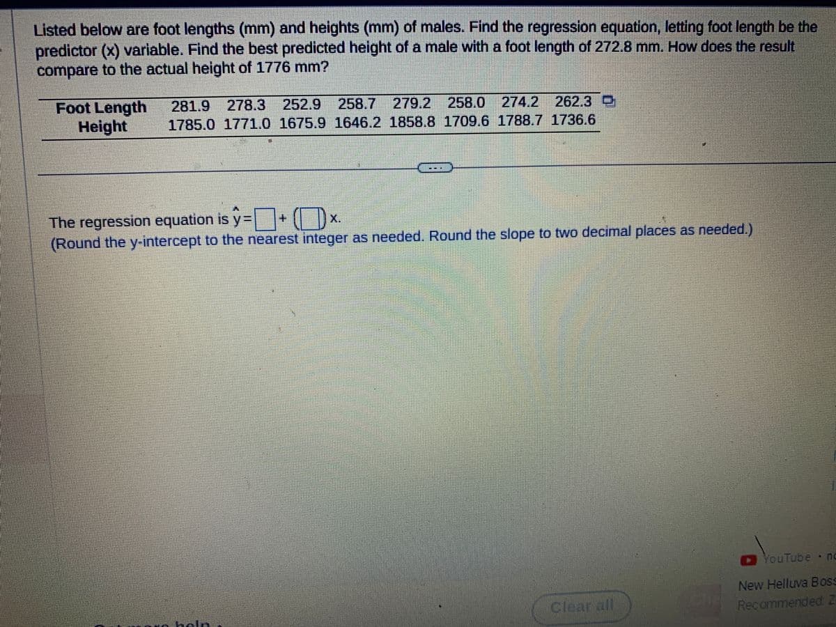Listed below are foot lengths (mm) and heights (mm) of males. Find the regression equation, letting foot length be the
predictor (x) variable. Find the best predicted height of a male with a foot length of 272.8 mm. How does the result
compare to the actual height of 1776 mm?
Foot Length 281.9 278.3 252.9 258.7 279.2 258.0 274.2 262.3
Height
1785.0 1771.0 1675.9 1646.2 1858.8 1709.6 1788.7 1736.6
The regression equation is ŷ= + (x
y=
(Round the y-intercept to the nearest integer as needed. Round the slope to two decimal places as needed.)
YouTube no
New Helluva Boss
Recommended Z