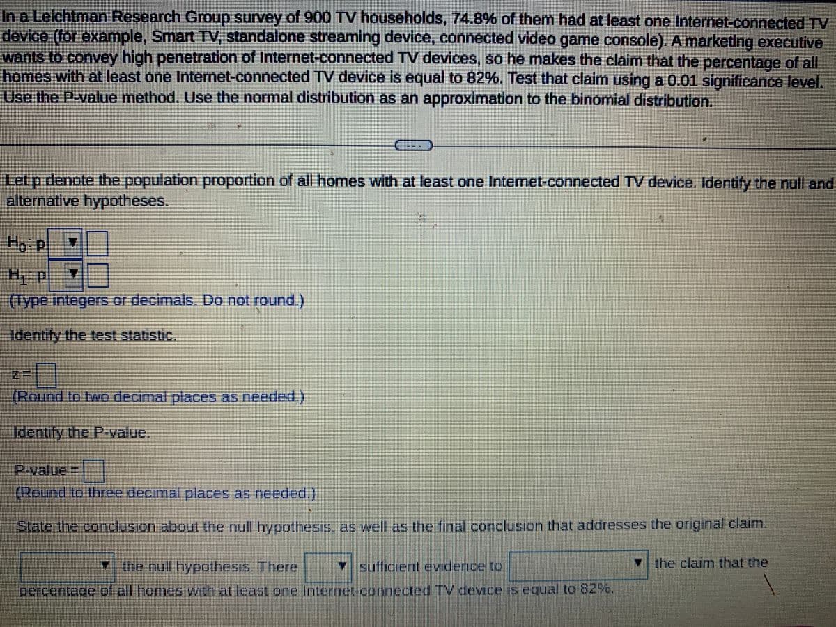 In a Leichtman Research Group survey of 900 TV households, 74.8% of them had at least one Internet-connected TV
device (for example, Smart TV, standalone streaming device, connected video game console). A marketing executive
wants to convey high penetration of Internet-connected TV devices, so he makes the claim that the percentage of all
homes with at least one Internet-connected TV device is equal to 82%. Test that claim using a 0.01 significance level.
Use the P-value method. Use the normal distribution as an approximation to the binomial distribution.
BRE
Let p denote the population proportion of all homes with at least one Internet-connected TV device. Identify the null and
alternative hypotheses.
Ho: P
H₁-P
(Type integers or decimals. Do not round.)
Identify the test statistic.
z=
(Round to two decimal places as needed.)
Identify the P-value.
P-value= ¯
(Round to three decimal places as needed.)
Slate the conclusion about the null hypothesis, as well as the final conclusion that addresses the original claim.
* the null hypothesis. There
✓ sufficient evidence to
percentage of all homes with at least one Internet connected TV device is equal to 82%.
the claim that the