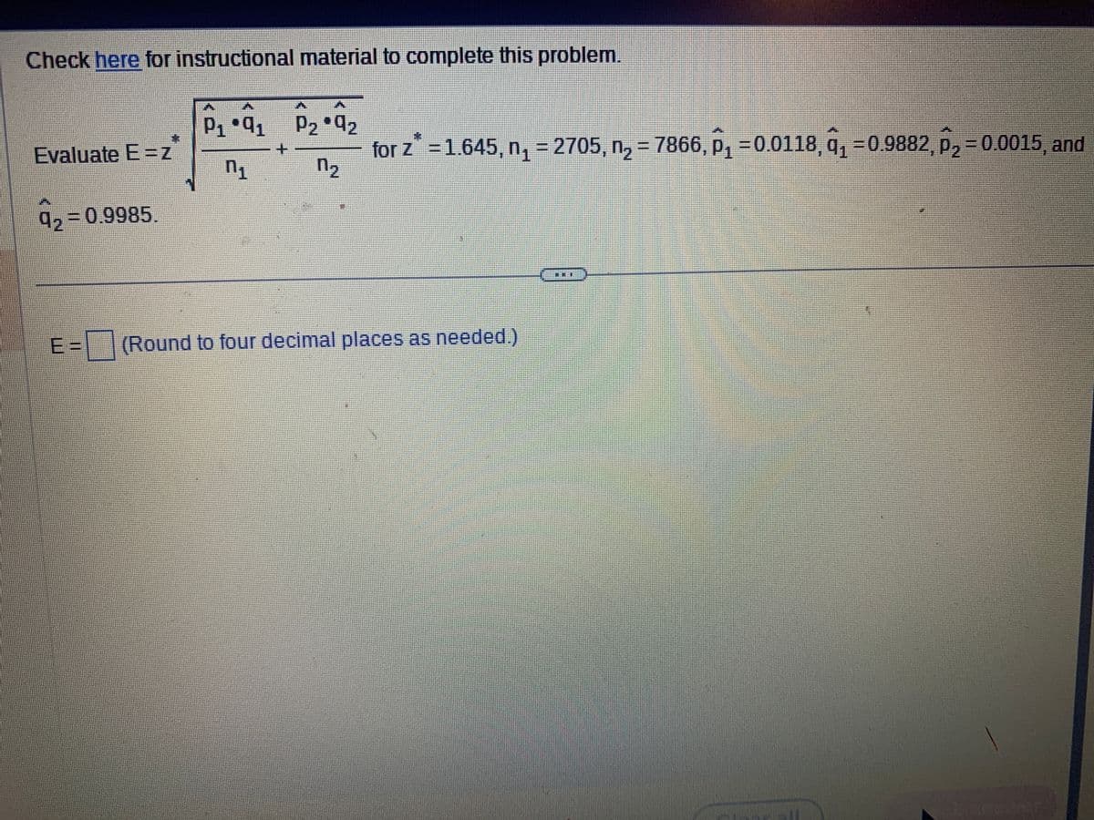 Check here for instructional material to complete this problem.
Evaluate E=Z
= 0.9985.
P₁.9₁ P₂*9₂
n₁
n₂
for z* = 1.645, n₁ = 2705, n₂ = 7866, p₁ -0.0118, q₁ -0.9882, p₂ = 0.0015, and
=(Round to four decimal places as needed.)
PODEN