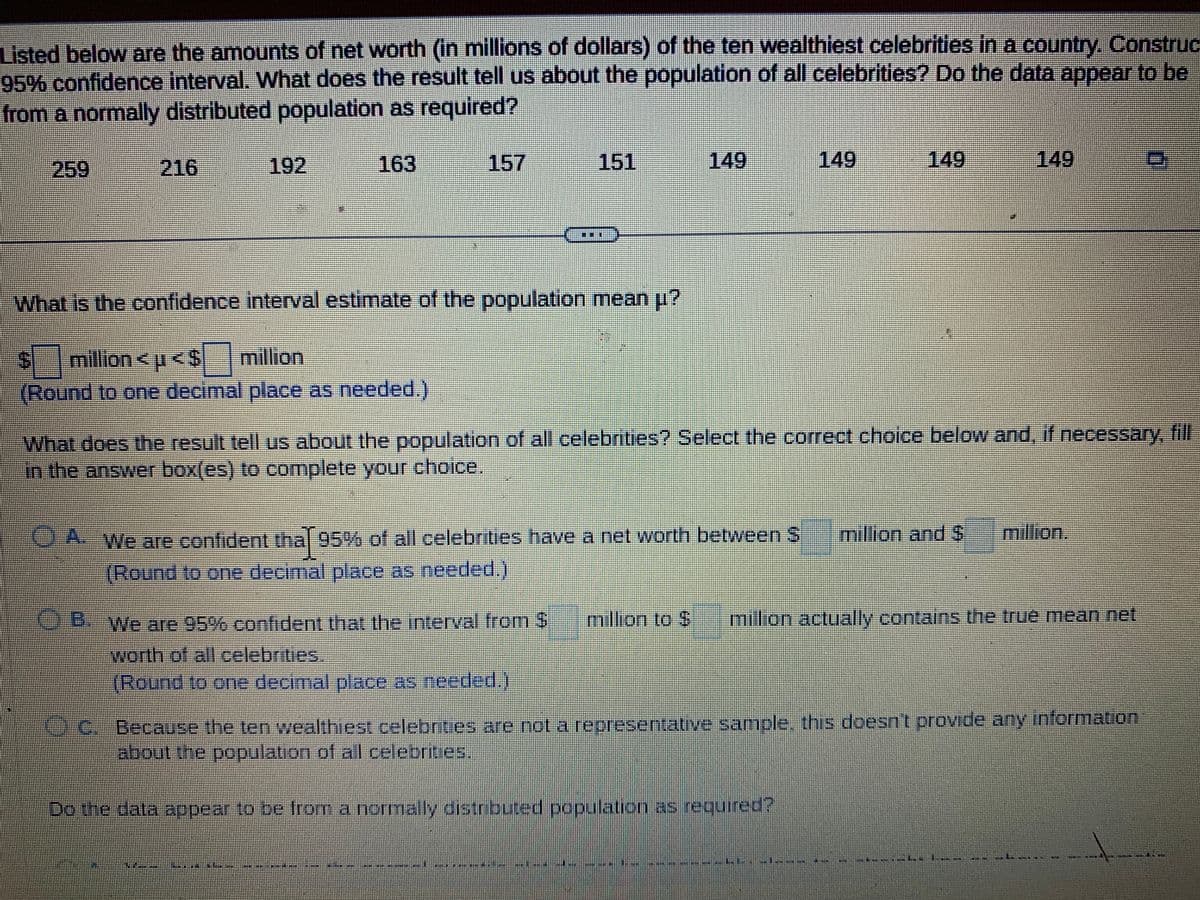 Listed below are the amounts of net worth (in millions of dollars) of the ten wealthiest celebrities in a country. Construc
95% confidence interval. What does the result tell us about the population of all celebrities? Do the data appear to be
from a normally distributed population as required?
216
192
163
151
What is the confidence interval estimate of the population mean µ?
$ million <μ<$ million
(Round to one decimal place as needed.)
D
149
A. We are confident that 95% of all celebrities have a net worth between
*Round to one decimal place as needed.)
B. We are 95% confident that the interval from $ million to $
worth of all celebrities.
(Round to one decimal place as needed.)
149
in
149
What does the result tell us about the population of all celebrities? Select the correct choice below and, if necessary, fill
in the answer box(es) to complete your choice.
Do the data appear to be from a normally distributed population as required?
149
********
million and $ million.
milion actually contains the true mean net
C. Because the ten wealthiest celebrities are not a representative sample, this doesn't provide any information
about the population of all celebrities.
0