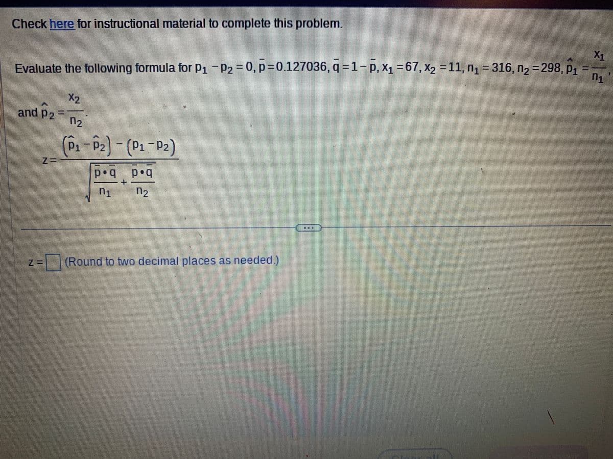 Check here for instructional material to complete this problem.
Evaluate the following formula for P₁ P₂ = 0, p=0.127036, q=1-P, X₁ = 67, X₂ = 11, n₁ = 316, n₂ = 298, p₁
-
X₂
n₂
(P₁-P₂) - (P₁-P₂)
Cus
and P2
P₂=
p.q
0₁
+
p.q
n₂
Z= (Round to two decimal places as needed.)
X₁
01