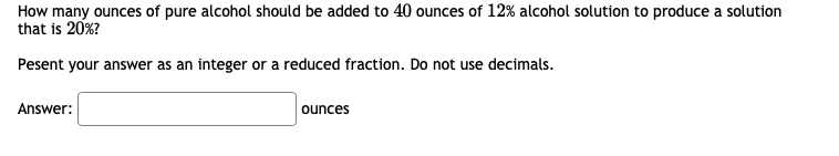 How many ounces of pure alcohol should be added to 40 ounces of 12% alcohol solution to produce a solution
that is 20%?
Pesent your answer as an integer or a reduced fraction. Do not use decimals.
Answer:
ounces