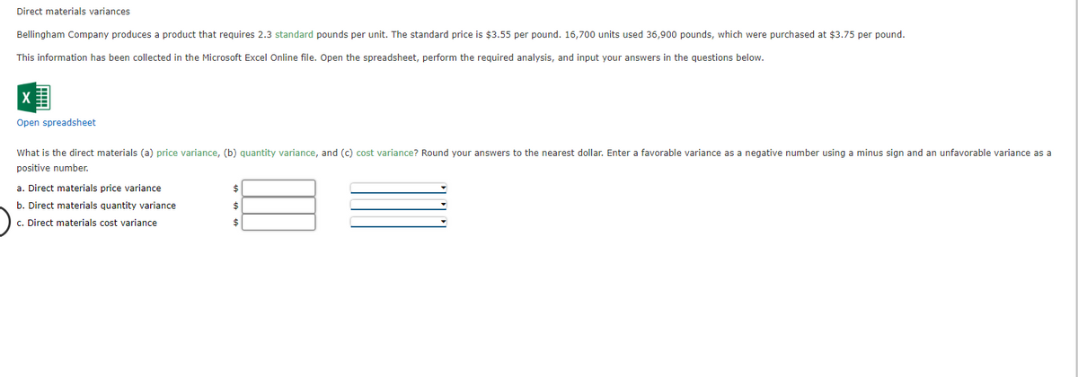 Direct materials variances
Bellingham Company produces a product that requires 2.3 standard pounds per unit. The standard price is $3.55 per pound. 16,700 units used 36,900 pounds, which were purchased at $3.75 per pound.
This information has been collected in the Microsoft Excel Online file. Open the spreadsheet, perform the required analysis, and input your answers in the questions below.
Open spreadsheet
What is the direct materials (a) price variance, (b) quantity variance, and (c) cost variance? Round your answers to the nearest dollar. Enter a favorable variance as a negative number using a minus sign and an unfavorable variance as a
positive number.
a. Direct materials price variance
b. Direct materials quantity variance
c. Direct materials cost variance
$
$
$