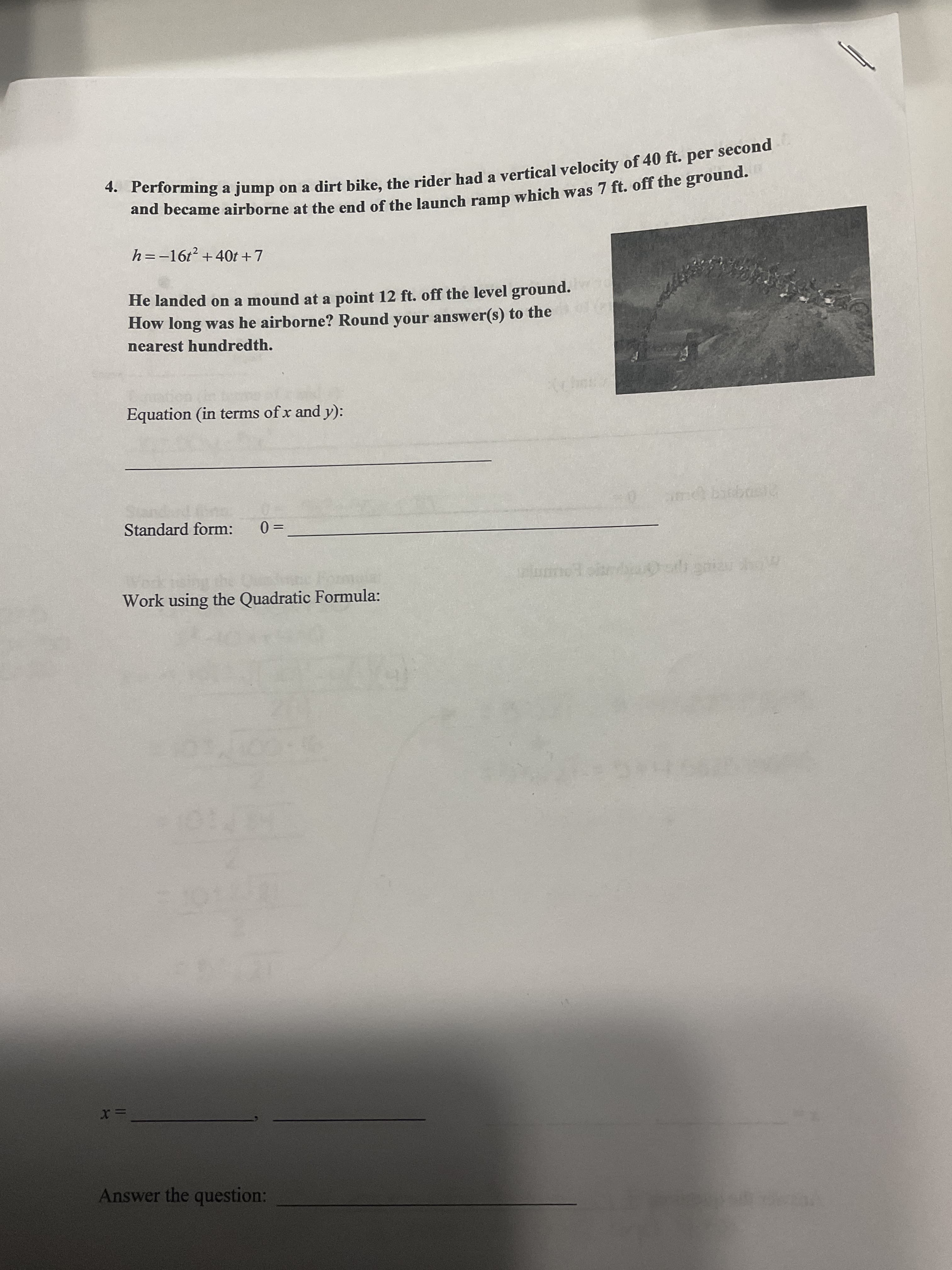 4. a jump on a dirt bike, the a of 40 ft. per second
and at of the ramp 7 ft. the ground.
second
** Performing a jump on a dirt bike, the rider had a vertical velocity of 40 ft. per
h=-16t² +40t +7
He landed on a mound at a point 12 ft. off the level ground.
How long was he airborne? Round your answer(s) to the
nearest hundredth.
Equation (in terms of x and y):
Standard form:
%3D
= 0
பாநன்
Work using the Quadratic Formula:
Answer the question:
