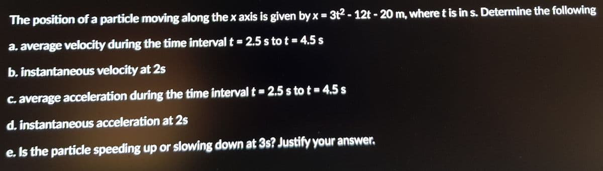 The position of a particle moving along the x axis is given by x = 3t2 - 12t - 20 m, where t is in s. Determine the following
%3D
a, average velocity during the time interval t = 2.5 s to t = 4.5 s
b. instantaneous velocity at 2s
C. average acceleration during the time interval t = 2.5 s to t = 4,5 s
d. instantaneous acceleration at 2s
e. Is the particle speeding up or slowing down at 3s? Justify your answer.
