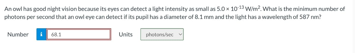 An owl has good night vision because its eyes can detect a light intensity as small as 5.0 x 10-13 W/m2. What is the minimum number of
photons per second that an owl eye can detect if its pupil has a diameter of 8.1 mm and the light has a wavelength of 587 nm?
Number
i
68.1
Units
photons/sec
