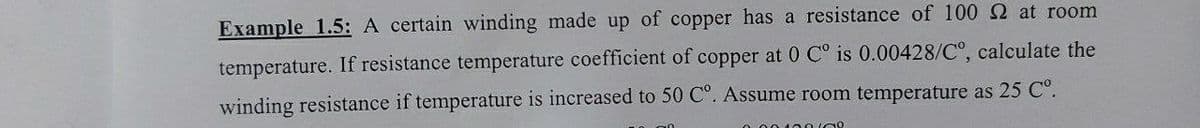 Example 1.5: A certain winding made up of copper has a resistance of 100 2 at room
temperature. If resistance temperature coefficient of copper at 0 C° is 0.00428/C°, calculate the
winding resistance if temperature is increased to 50 C°. Assume room temperature as 25 C°.
