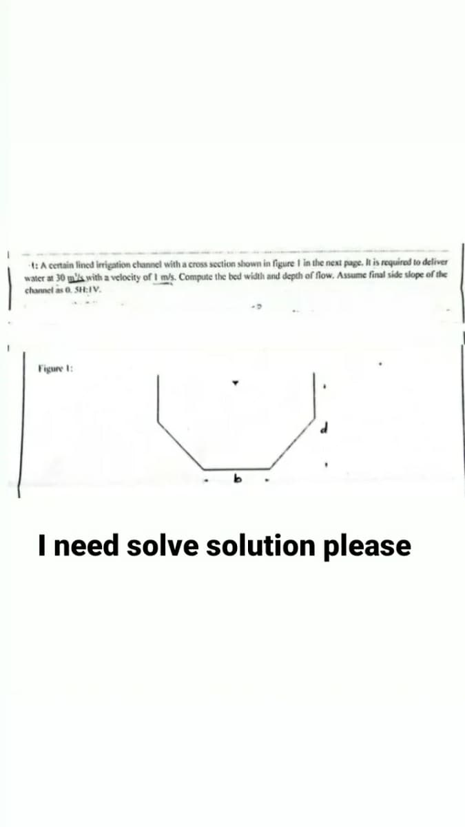 t: A certain lined irrigation channel with a cross section shown in figure I in the next page. It is required to deliver
water at 30 ms with a velocity of 1 m/s. Compute the bed width and depth of flow. Assume final side slope of the
channel as 0. SH:IV.
TU
Figure 1:
I need solve solution please