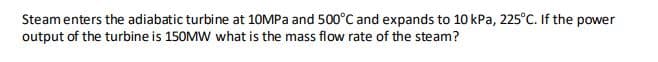 Steam enters the adiabatic turbine at 10MPA and 500°C and expands to 10 kPa, 225°C. If the power
output of the turbine is 150MW what is the mass flow rate of the steam?
