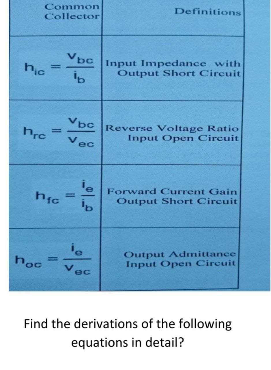 Common
Definitions
Collector
Vbc
hic
Input Impedance with
Output Short Circuit
%3D
Vbc
Reverse Voltage Ratio
Input Open Circuit
%3D
Vec
Forward Current Gain
hic
%3D
Output Short Circuit
Output Admittance
Input Open Circuit
hoc
Vec
Find the derivations of the following
equations in detail?
