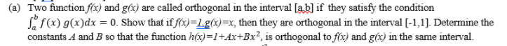 (a) Two function f(x) and g(x) are called orthogonal in the interval [ab] if they satisfy the condition
if(x) g(x)dx = 0. Show that if f(x)=L.g(x)=x, then they are orthogonal in the interval [-1,1]. Determine the
constants A and B so that the function h(x)=1+Ax+Bx², is orthogonal to f(x) and g(x) in the same interval.
