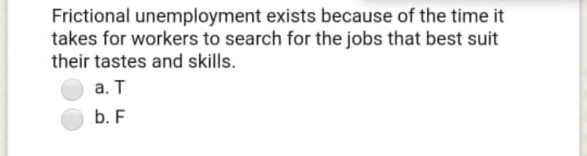 Frictional unemployment exists because of the time it
takes for workers to search for the jobs that best suit
their tastes and skills.
а. Т
b. F
