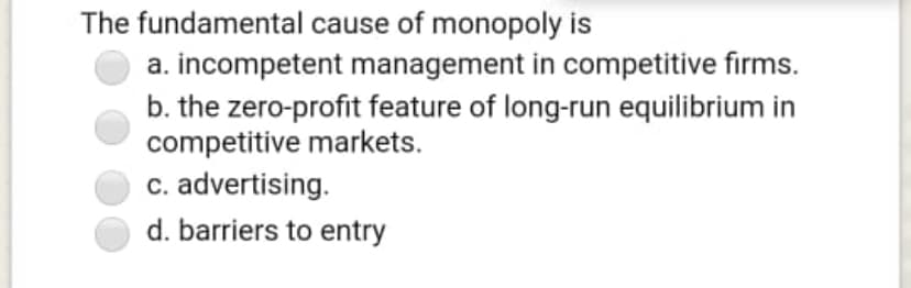 The fundamental cause of monopoly is
a. incompetent management in competitive firms.
b. the zero-profit feature of long-run equilibrium in
competitive markets.
c. advertising.
d. barriers to entry
