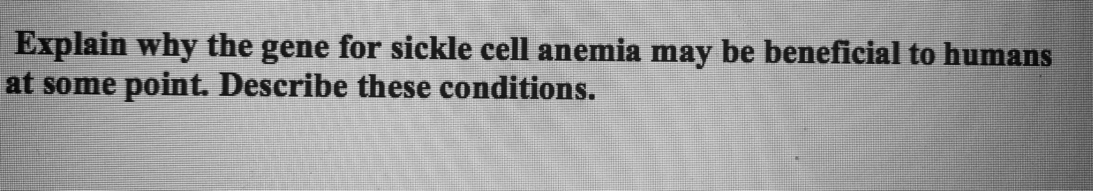 Explain why the gene for sickle cell anemia may be beneficial to humans
at some point. Describe these conditions.
