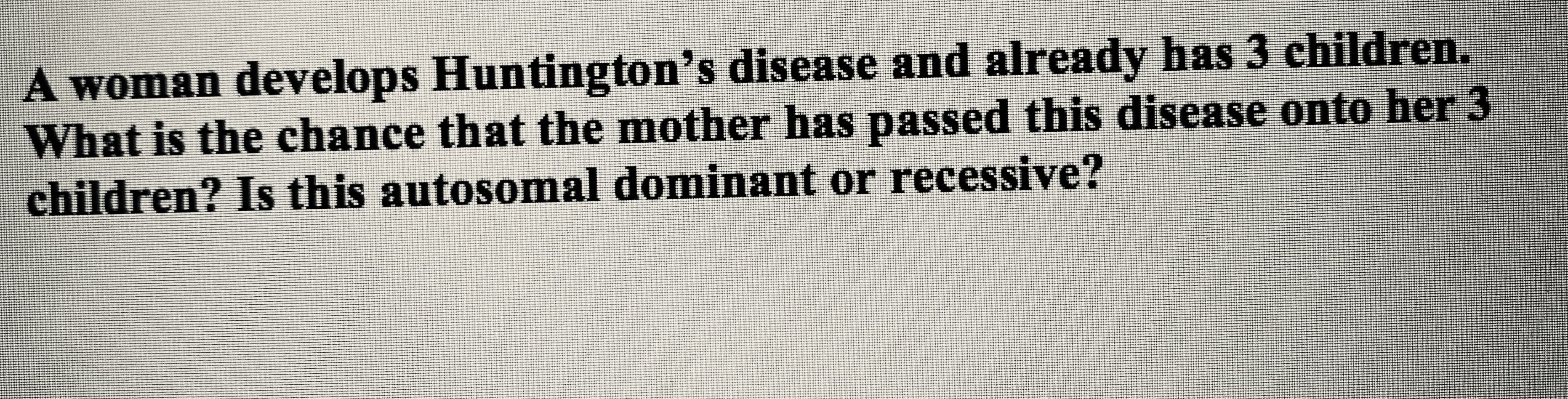 ### Understanding Huntington's Disease: Genetic Inheritance

**Question:**

A woman develops Huntington's disease and already has 3 children. What is the chance that the mother has passed this disease onto her 3 children? Is this autosomal dominant or recessive?

---

**Explanation:**

Huntington's disease is a neurodegenerative genetic disorder that affects muscle coordination and leads to cognitive decline and psychiatric problems. The inheritance pattern of Huntington's disease is **autosomal dominant**, meaning that only one copy of the mutated gene (inherited from either parent) is enough to cause the disorder.

### Probability of Inheritance

Since Huntington's disease is autosomal dominant:
- Each child of a parent with Huntington's disease has a **50% chance** of inheriting the disorder (because the parent has one normal allele and one mutated allele).

### Key Points:

1. **Autosomal Dominant:** Only one allele is needed for a person to be affected.
2. **Each Child's Risk:** Each child has an independent 50% risk of inheriting the disease.

### Visualization:

Imagine a simplified genetic model:
- **Parent (Mother):** Hh (H = Huntington’s allele, h = normal allele)
- **Children:** Can inherit either H or h from the mother.

**Punnett Square for a Single Child:**

|         | H (Mother) | h (Mother) |
|---------|------------|------------|
| **(Father)** | Does not affect the model as the focus is on the mother's contribution in this explanation. |

### Conclusion

Each of the woman's 3 children has a 50% chance of inheriting the Huntington’s disease gene, independently of whether their siblings inherited it. This autosomal dominant pattern ensures that the presence of one faulty gene will result in the disease.

For further genetic counseling and understanding potential symptoms and management, it is important for affected families to consult healthcare professionals specializing in genetics.