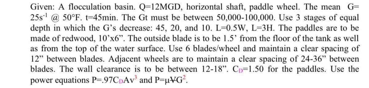 Given: A flocculation basin. Q=12MGD, horizontal shaft, paddle wheel. The mean
25s' @ 50°F. t=45min. The Gt must be between 50,000-100,000. Use 3 stages of equal
depth in which the G's decrease: 45, 20, and 10. L=0.5W, L=3H. The paddles are to be
made of redwood, 10'x6". The outside blade is to be 1.5' from the floor of the tank as well
as from the top of the water surface. Use 6 blades/wheel and maintain a clear spacing of
12" between blades. Adjacent wheels are to maintain a clear spacing of 24-36" between
blades. The wall clearance is to be between 12-18". Cp=1.50 for the paddles. Use the
power equations P=.97CpAv and P=µVG?.
G=
