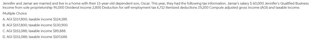 Jennifer and Jamar are married and live in a home with their 13-year-old dependent son, Oscar. This year, they had the following tax information. Jamar's salary $ 60,000 Jennifer's Qualified Business
Income from sole proprietorship 95,000 Dividend income 2,800 Deduction for self-employment tax 6,712 Itemized deductions 19,200 Compute adjusted gross income (AGI) and taxable income.
Multiple Choice
A. AGI $157,800; taxable income $124,188.
B. AGI $157,800; taxable income $130,900.
C. AGI $151,088; taxable income $89,888.
D. AGI $151,088; taxable income $107,688.