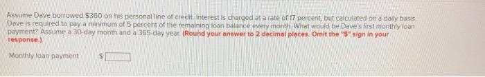 Assume Dave borrowed $360 on his personal line of credit. Interest is charged at a rate of 17 percent, but calculated on a daily basis.
Dave is required to pay a minimum of 5 percent of the remaining loan balance every month. What would be Dave's first monthly loan
payment? Assume a 30-day month and a 365-day year. (Round your answer to 2 decimal places. Omit the "S" sign in your
response.)
Monthly loan payment