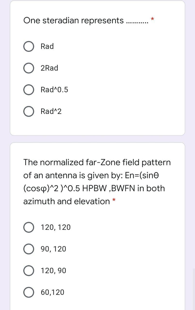 One steradian represents.
Rad
2Rad
Rad^0.5
O Rad^2
The normalized far-Zone field pattern
of an antenna is given by: En=(sine
(cosp)^2 )^0.5 HPBW ,BWFN in both
azimuth and elevation *
О 120, 120
О 90, 120
О 120, 90
О 60,120
