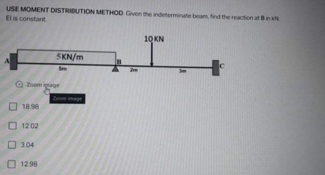 USE MOMENT DISTRIBUTION METHOD Given the indeterminate beam, find the reaction at B in kN.
El is constant.
10 KN
5KN/m
5m
2m
3m
Zoom ignage
Zoom image
18.98
12.02
O 3.04
12.98
