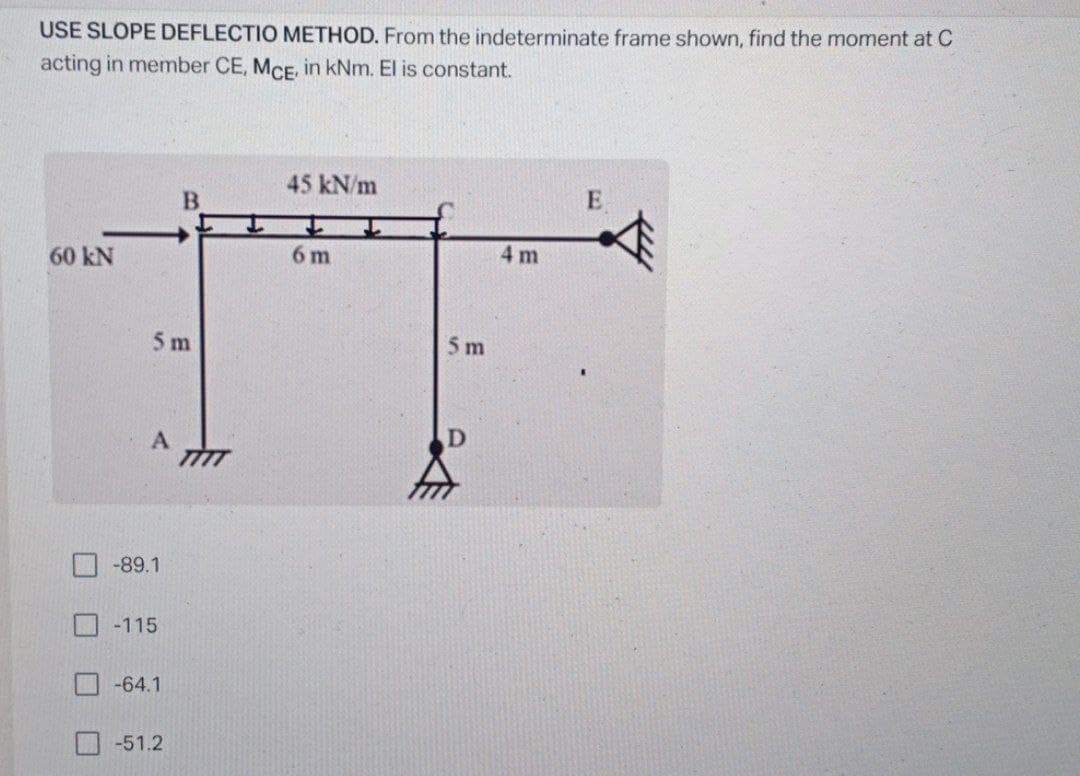 USE SLOPE DEFLECTIO METHOD. From the indeterminate frame shown, find the moment at C
acting in member CE, MCE, in kNm. El is constant.
45 kN/m
E
60 kN
6 m
4 m
5 m
5 m
A
-89.1
-115
-64.1
-51.2
