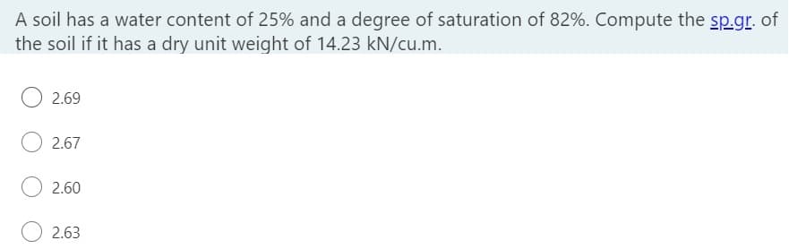 A soil has a water content of 25% and a degree of saturation of 82%. Compute the sp.gr. of
the soil if it has a dry unit weight of 14.23 kN/cu.m.
2.69
2.67
2.60
2.63
