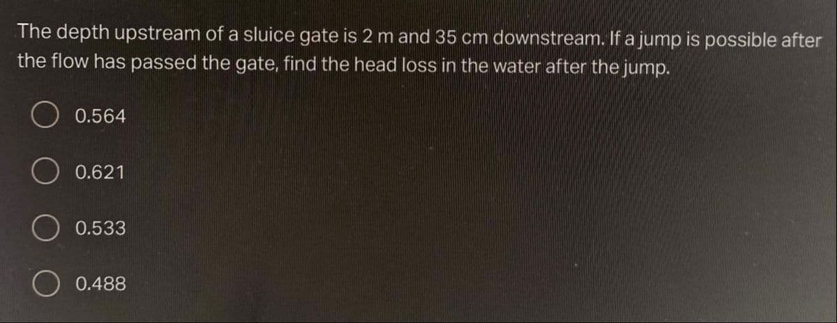 The depth upstream of a sluice gate is 2 m and 35 cm downstream. If a jump is possible after
the flow has passed the gate, find the head loss in the water after the jump.
0.564
0.621
O 0.533
0.488
