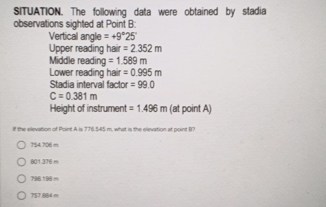 SITUATION. The following data were obtained by stadia
observations sighted at Point B:
Vertical angle = +9°25'
Upper reading hair = 2.352 m
Middle reading = 1.589 m
Lower reading hair = 0.995 m
Stadia interval factor = 99.0
C = 0.381 m
Height of instrument = 1.496 m (at point A)
f the elevation of Point A is 776.545 m, what is the elevation at point B?
O 754.706 m
801.376 m
798.198 m
757 .884 m
