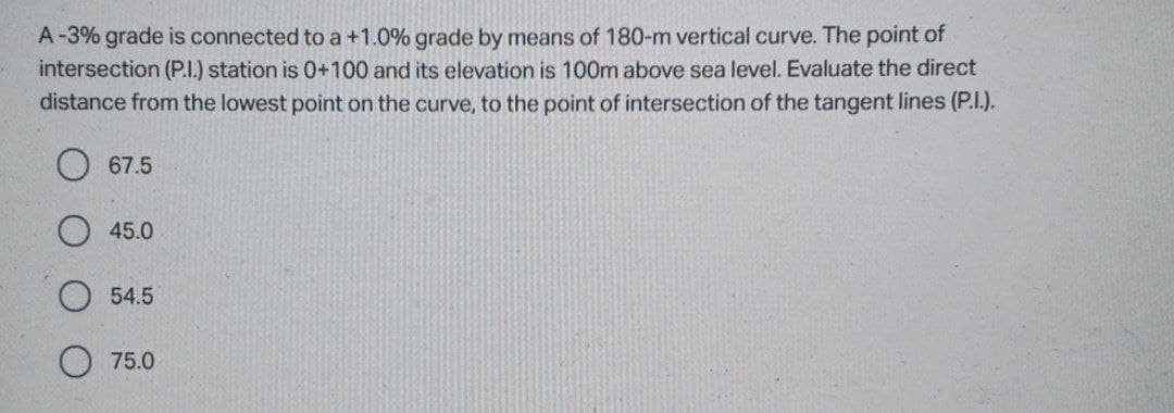 A-3% grade is connected to a +1.0% grade by means of 180-m vertical curve. The point of
intersection (P.I.) station is 0+100 and its elevation is 100m above sea level. Evaluate the direct
distance from the lowest point on the curve, to the point of intersection of the tangent lines (P.I.).
67.5
45.0
54.5
O 75.0
