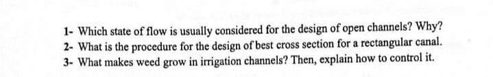 1- Which state of flow is usually considered for the design of open channels? Why?
2- What is the procedure for the design of best cross section for a rectangular canal.
3- What makes weed grow in irrigation channels? Then, explain how to control it.