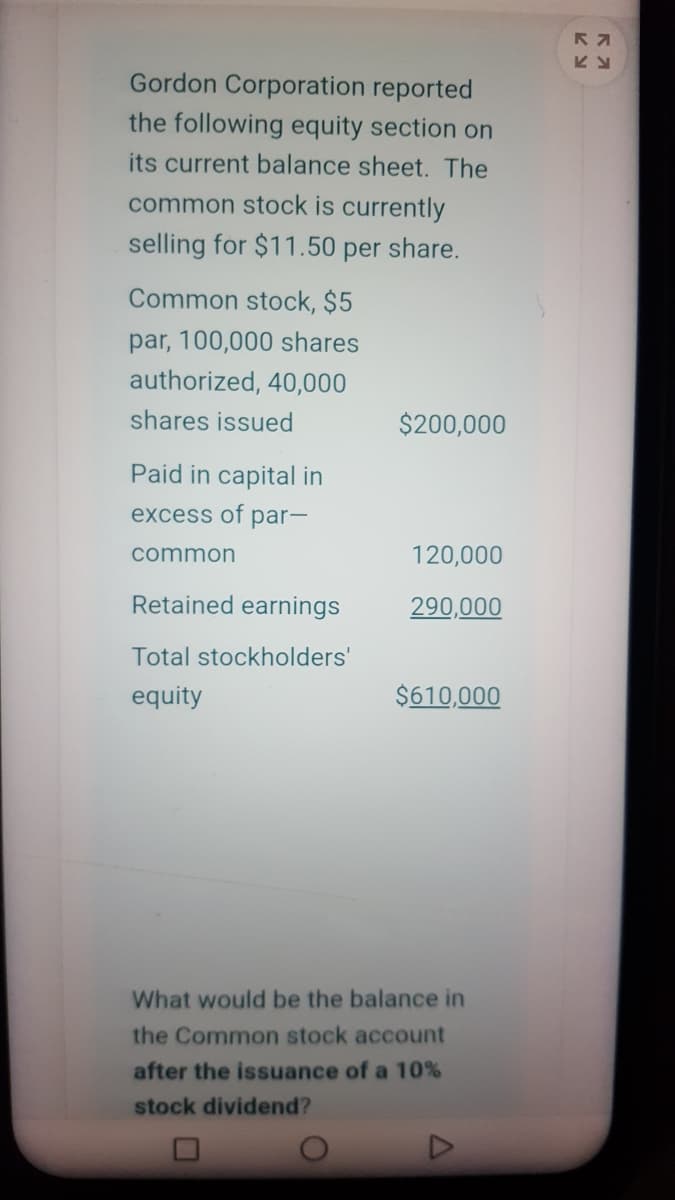 Gordon Corporation reported
the following equity section on
its current balance sheet. The
common stock is currently
selling for $11.50 per share.
Common stock, $5
par, 100,000 shares
authorized, 40,000
shares issued
$200,000
Paid in capital in
excess of par-
common
120,000
Retained earnings
290,000
Total stockholders'
equity
$610,000
What would be the balance in
the Common stock account
after the issuance of a 10%
stock dividend?
