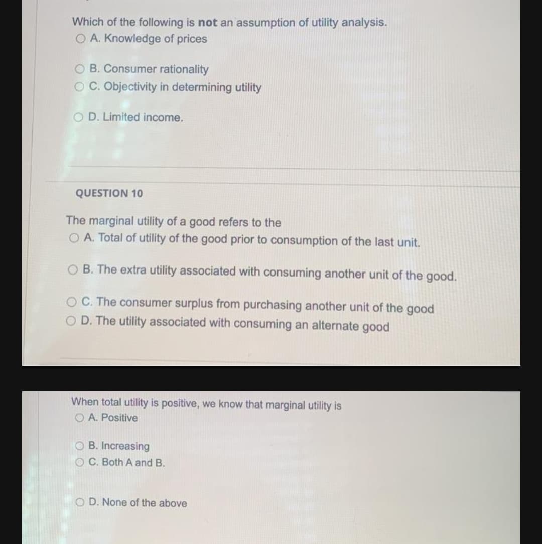 Which of the following is not an assumption of utility analysis.
O A. Knowledge of prices
O B. Consumer rationality
O C. Objectivity in determining utility
O D. Limited income.
QUESTION 10
The marginal utility of a good refers to the
O A. Total of utility of the good prior to consumption of the last unit.
O B. The extra utility associated with consuming another unit of the good.
OC. The consumer surplus from purchasing another unit of the good
O D. The utility associated with consuming an alternate good
When total utility is positive, we know that marginal utility is
O A. Positive
O B. Increasing
OC. Both A and B.
O D. None of the above
