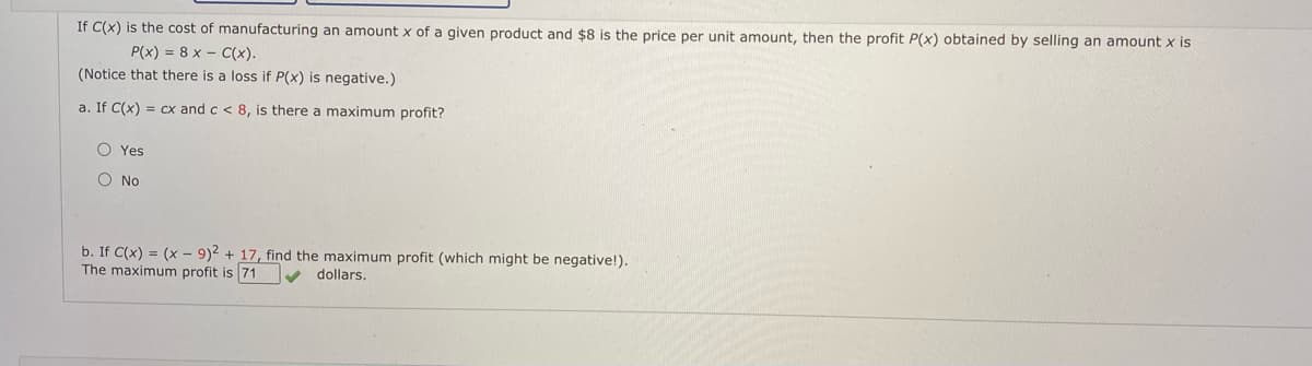 If C(x) is the cost of manufacturing an amount x of a given product and $8 is the price per unit amount, then the profit P(x) obtained by selling an amount x is
P(x) = 8 x - C(x).
(Notice that there is a loss if P(x) is negative.)
a. If C(x) = cx and c < 8, is there a maximum profit?
O Yes
O No
b. If C(x) = (x - 9)2 + 17, find the maximum profit (which might be negative!).
The maximum profit is 71
dollars.
