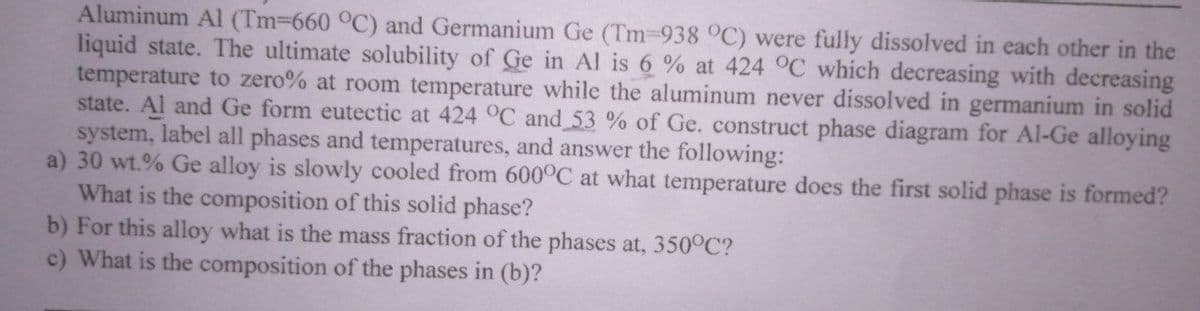 Aluminum Al (Tm-660 °C) and Germanium Ge (Tm-938 C) were fully dissolved in each other in the
liquid state. The ultimate solubility of Ge in Al is 6 % at 424 °C which decreasing with decreasing
temperature to zero% at room temperature while the aluminum never dissolved in germanium in solid
state. Al and Ge form eutectic at 424 °C and 53 % of Ge. construct phase diagram for Al-Ge alloying
system, label all phases and temperatures, and answer the following:
a) 30 wt.% Ge alloy is slowly cooled from 600°C at what temperature does the first solid phase is formed?
What is the composition of this solid phase?
b) For this alloy what is the mass fraction of the phases at, 350°C?
c) What is the composition of the phases in (b)?
