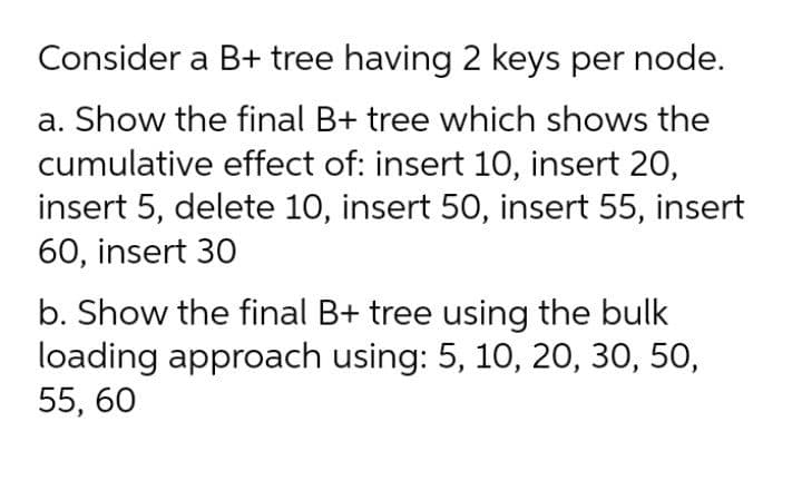 Consider a B+ tree having 2 keys per node.
a. Show the final B+ tree which shows the
cumulative effect of: insert 10, insert 20,
insert 5, delete 10, insert 50, insert 55, insert
60, insert 30
b. Show the final B+ tree using the bulk
loading approach using: 5, 10, 20, 30, 50,
55, 60
