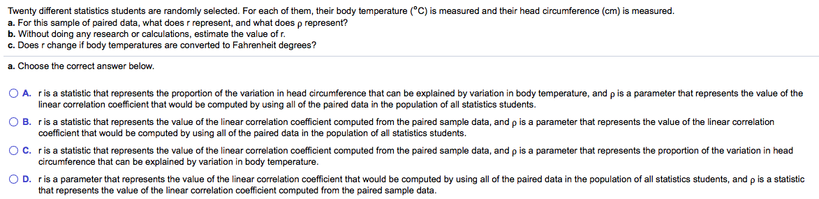 Twenty different statistics students are randomly selected. For each of them, their body temperature (°C) is measured and their head circumference (cm) is measured.
a. For this sample of paired data, what does r represent, and what does p represent?
b. Without doing any research or calculations, estimate the value of r.
c. Does r change if body temperatures are converted to Fahrenheit degrees?
a. Choose the correct answer below.
O A. ris a statistic that represents the proportion of the variation in head circumference that can be explained by variation in body temperature, and p is a parameter that represents the value of the
linear correlation coefficient that would be computed by using all of the paired data in the population of all statistics students.
O B. ris a statistic that represents the value of the linear correlation coefficient computed from the paired sample data, and p is a parameter that represents the value of the linear correlation
coefficient that would be computed by using all of the paired data in the population of all statistics students.
OC. ris a statistic that represents the value of the linear correlation coefficient computed from the paired sample data, and p is a parameter that represents the proportion of the variation in head
circumference that can be explained by variation in body temperature.
O D. ris a parameter that represents the value of the linear correlation coefficient that would be computed by using all of the paired data in the population of all statistics students, and p is a statistic
that represents the value of the linear correlation coefficient computed from the paired sample data.
