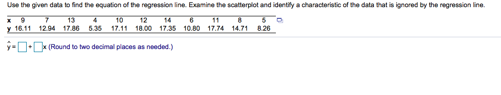 Use the given data to find the equation of the regression line. Examine the scatterplot and identify a characteristic of the data that is ignored by the regression line.
12
13
17.86
14
6
17.11 18.00 17.35
11
17.74
14.71
х
10
y 16.11 12.94
5.35
10.80
8.26
y = + x (Round to two decimal places as needed.)
