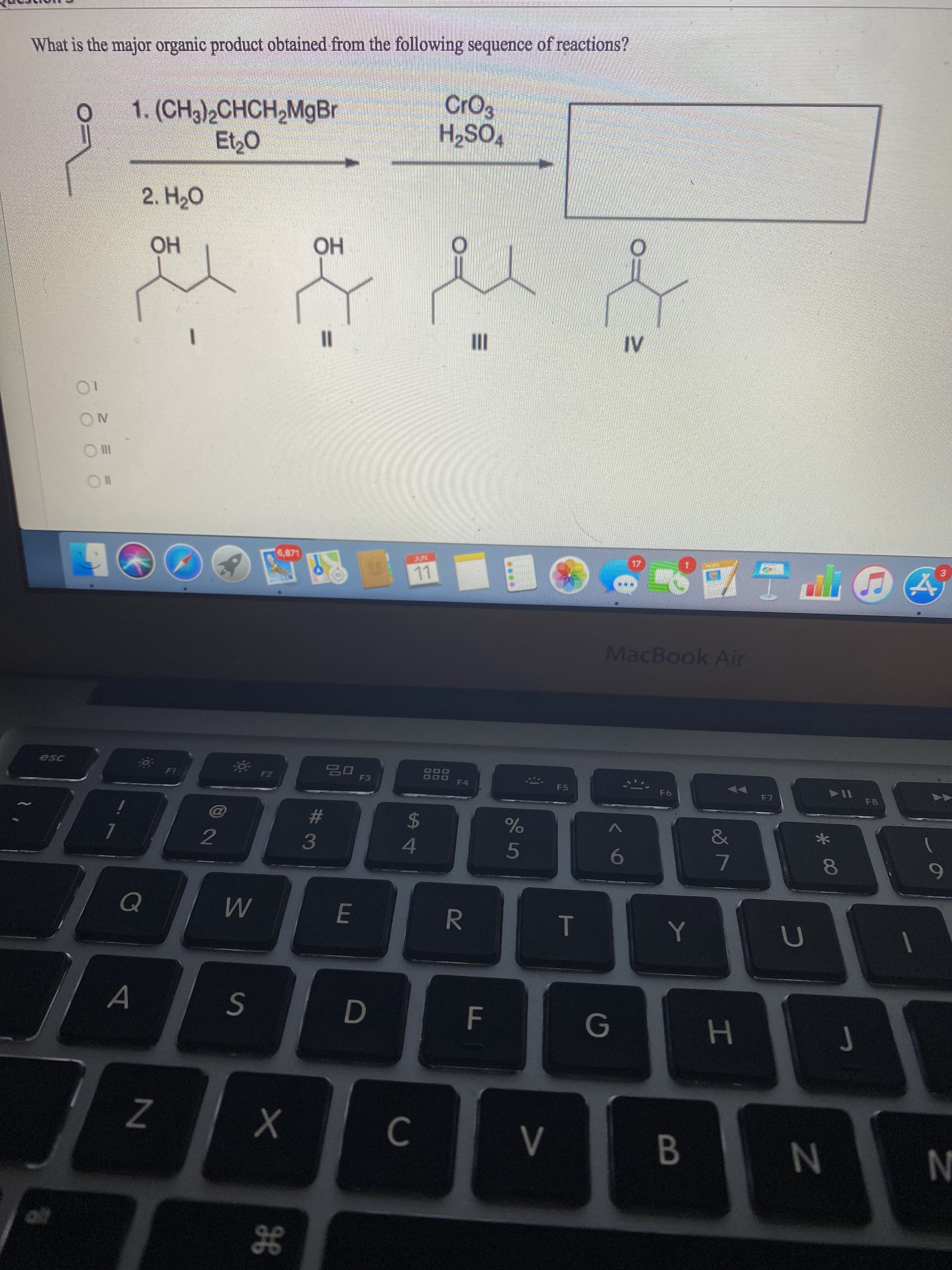 **Question:**

**What is the major organic product obtained from the following sequence of reactions?**

**Reaction Sequence:**

1. \(\left( \text{CH}_3 \right)_2 \text{CHCH}_2 \text{MgBr}\)
    \(\text{Et}_2 \text{O}\)
   
2. \(\text{H}_2 \text{O}\)

3. \(\text{CrO}_3\)
    \(\text{H}_2 \text{SO}_4\)

**Options:**
- \(\text{I}\)
- \(\text{II}\)
- \(\text{III}\)
- \(\text{IV}\)

**Diagram Explanation:**

The diagram shows a multi-step organic reaction sequence. The initial reactant is an aldehyde featuring a butyl group. The first step involves a Grignard reagent, \(\left( \text{CH}_3 \right)_2 \text{CHCH}_2 \text{MgBr}\), which reacts with the aldehyde in the presence of diethyl ether (\(\text{Et}_2 \text{O}\)) as the solvent. The product from the first step is then treated with water (\(\text{H}_2 \text{O}\)), yielding a secondary alcohol. Following this, the secondary alcohol undergoes oxidation by chromium trioxide (\(\text{CrO}_3\)) in the presence of sulfuric acid (\(\text{H}_2 \text{SO}_4\)), forming a ketone.

The options are:

1. Structure I: Secondary alcohol (\(\text{OH}\) group attached to a carbon atom which is connected to two other carbons)
   Structure: \( \begin{aligned} \\ &CH_3 - CH(OH) - (CH_2)_2 - CH_3 \end{aligned} \)

2. Structure II: Secondary alcohol (\(\text{OH}\) group attached to a carbon atom which is central, connected with three other carbons)
   Structure: \( \begin{aligned} \\ &CH_3 - (CH)_2(OH) - (CH_2) - CH_3 \end{aligned} \)

3. Structure III: Ketone (carbonyl group \(\text{C=O}\) attached to a carbon atom which is connected to two other carbons)
  