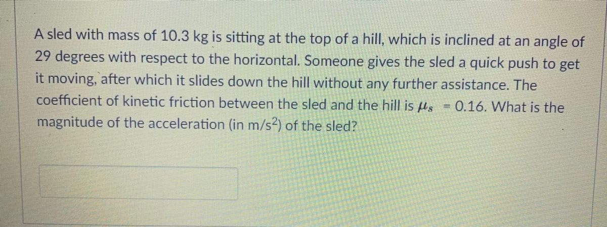 A sled with mass of 10.3 kg is sitting at the top of a hill, which is inclined at an angle of
29 degrees with respect to the horizontal. Someone gives the sled a quick push to get
it moving, after which it slides down the hill without any further assistance. The
coefficient of kinetic friction between the sled and the hill is µs = 0.16. What is the
%3D
magnitude of the acceleration (in m/s²) of the sled?
