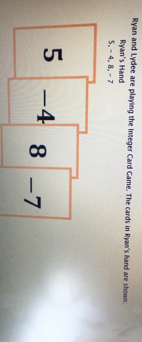Ryan and Lydee are playing the Integer Card Game. The cards in Ryan's hand are shown:
Ryan's Hand
5, - 4, 8, - 7
5
-4 8-7
