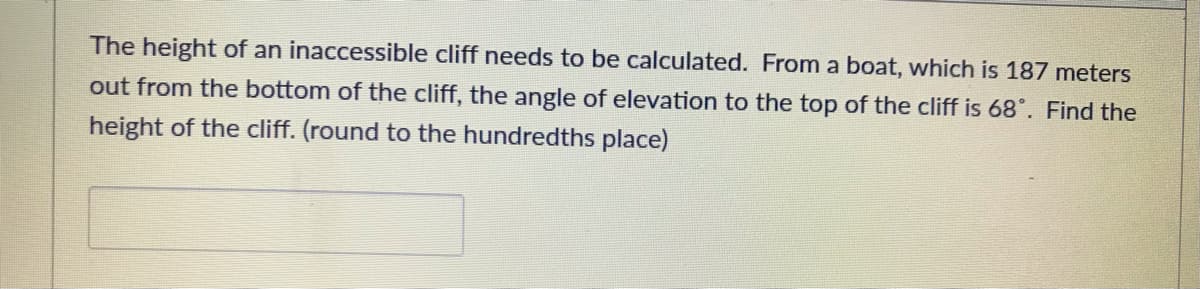 The height of an inaccessible cliff needs to be calculated. From a boat, which is 187 meters
out from the bottom of the cliff, the angle of elevation to the top of the cliff is 68°. Find the
height of the cliff. (round to the hundredths place)
