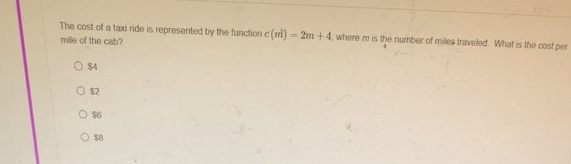 The cost of a taxi ride is represented by the function c (m) = 2m +4, where m is the number of miles traveled. What is the cost per
mile of the cab?
O $4
O $2
