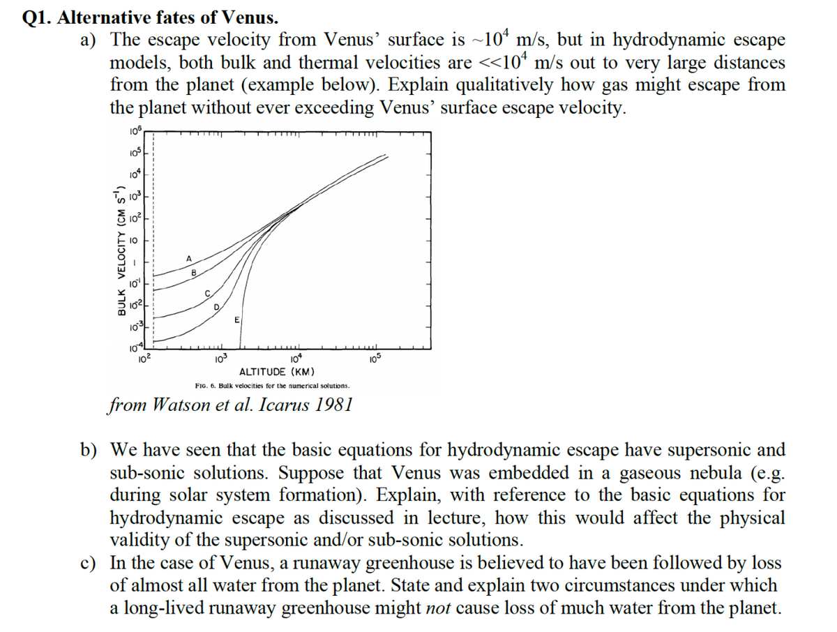Q1. Alternative fates of Venus.
a) The escape velocity from Venus' surface is ~10 m/s, but in hydrodynamic escape
models, both bulk and thermal velocities are <<10¹ m/s out to very large distances
from the planet (example below). Explain qualitatively how gas might escape from
the planet without ever exceeding Venus' surface escape velocity.
106
105
104
BULK VELOCITY (CM S')
-
10²
10³
10
D
10²
10³3
E
104
ALTITUDE (KM)
FIG. 6. Bulk velocities for the numerical solutions.
from Watson et al. Icarus 1981
105
b) We have seen that the basic equations for hydrodynamic escape have supersonic and
sub-sonic solutions. Suppose that Venus was embedded in a gaseous nebula (e.g.
during solar system formation). Explain, with reference to the basic equations for
hydrodynamic escape as discussed in lecture, how this would affect the physical
validity of the supersonic and/or sub-sonic solutions.
c) In the case of Venus, a runaway greenhouse is believed to have been followed by loss
of almost all water from the planet. State and explain two circumstances under which
a long-lived runaway greenhouse might not cause loss of much water from the planet.