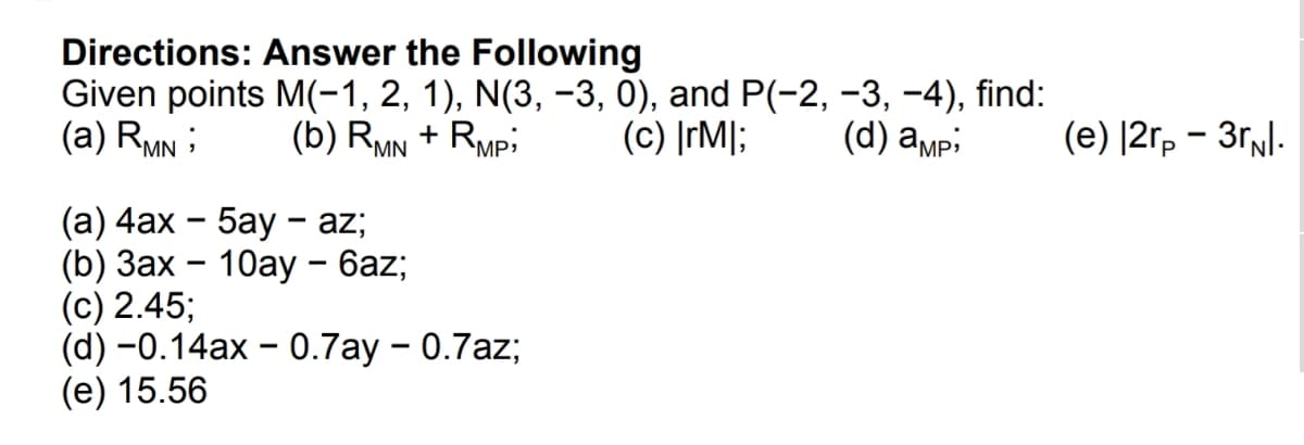 Directions: Answer the Following
Given points M(-1, 2, 1), N(3, -3, 0), and P(-2, -3, -4), find:
(a) RMN ;
(b) RMN + Rmpi
(c) ]rM];
(d) ampi
(е) [2г, — Зг/:
(а) 4ах - 5аy - az;
(b) Зах — 10ау - бaz;
(c) 2.45;
(d) -0.14ax - 0.7ay - 0.7az;
(e) 15.56
