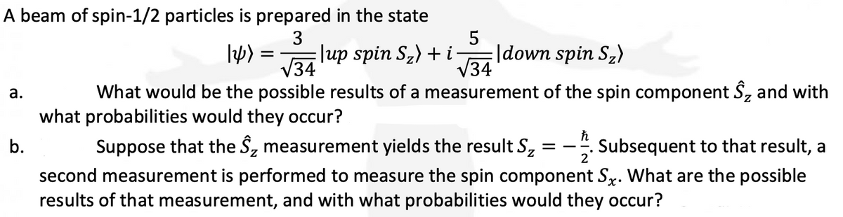 A beam of spin-1/2 particles is prepared in the state
3
a.
b.
14)
=
5
|up spin S₂) + i |down spin S₂)
√34
34
What would be the possible results of a measurement of the spin component S₂ and with
what probabilities would they occur?
ħ
2
Suppose that the S₂ measurement yields the result Sz Subsequent to that result, a
second measurement is performed to measure the spin component Sx. What are the possible
results of that measurement, and with what probabilities would they occur?