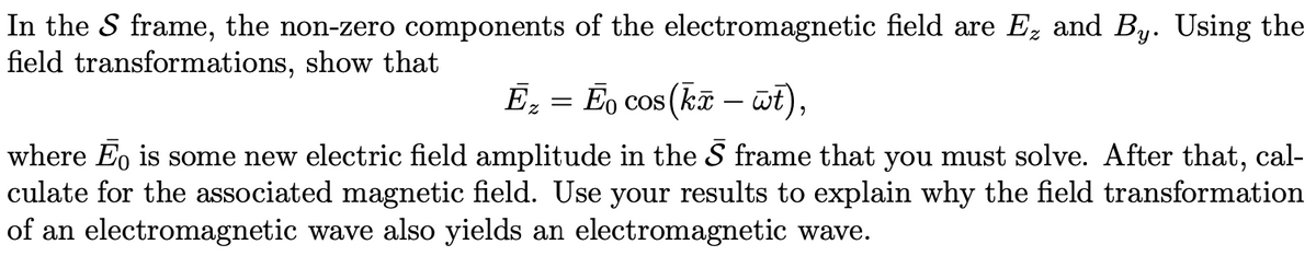 In the S frame, the non-zero components of the electromagnetic field are E, and By. Using the
field transformations, show that
Ē₂ = Ēº cos(kã — wt),
where Ēo is some new electric field amplitude in the 5 frame that you must solve. After that, cal-
culate for the associated magnetic field. Use your results to explain why the field transformation
of an electromagnetic wave also yields an electromagnetic wave.