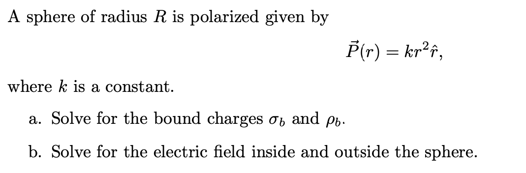 A sphere of radius R is polarized given by
P(r) = kr²f,
where k is a constant.
a. Solve for the bound charges and p.
b. Solve for the electric field inside and outside the sphere.