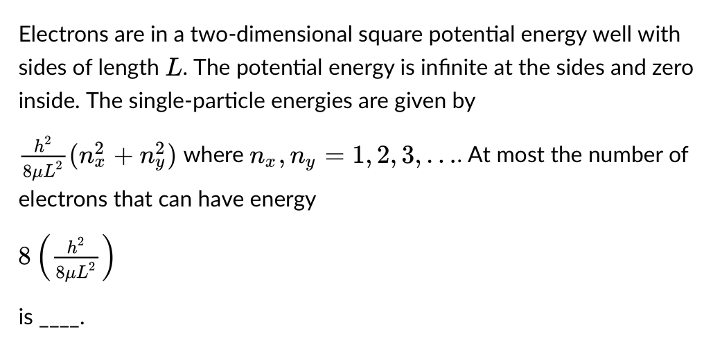 Electrons are in a two-dimensional square potential energy well with
sides of length L. The potential energy is infinite at the sides and zero
inside. The single-particle energies are given by
h² (n² + n²) where nx, ny = 1, 2, 3, . . .. At most the number of
8μL2
electrons that can have energy
88HL²
is