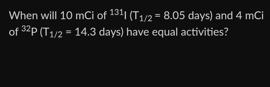 When will 10 mCi of 1311 (T1/2 = 8.05 days) and 4 mCi
of ³2P (T1/2 = 14.3 days) have equal activities?