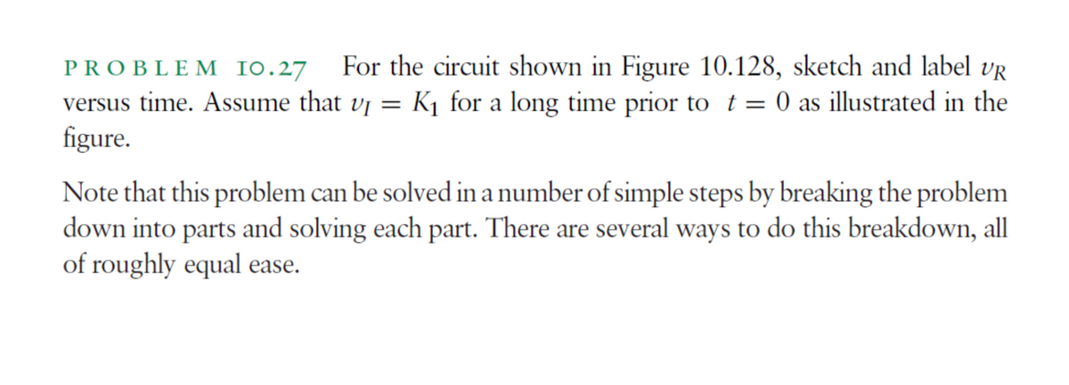 PROBLEM IO.27 For the circuit shown in Figure 10.128, sketch and label UR
versus time. Assume that v₁ = K₁ for a long time prior to t = 0 as illustrated in the
figure.
Note that this problem can be solved in a number of simple steps by breaking the problem
down into parts and solving each part. There are several ways to do this breakdown, all
of roughly equal ease.